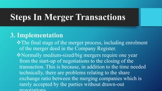 Steps In Merger Transactions
3. Implementation
The final stage of the merger process, including enrolment
of the merger deed in the Company Register.
Normally medium-sized/big mergers require one year
from the start-up of negotiations to the closing of the
transaction. This is because, in addition to the time needed
technically, there are problems relating to the share
exchange ratio between the merging companies which is
rarely accepted by the parties without drawn-out
 