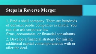 Steps in Reverse Merger
1. Find a shell company. There are hundreds
of dormant public companies available. You
can also ask corporate law
firms, accountants, or financial consultants.
2. Develop a financial strategy for raising
additional capital contemporaneous with or
after the deal.
 