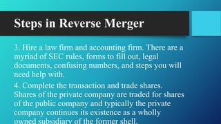 Steps in Reverse Merger
3. Hire a law firm and accounting firm. There are a
myriad of SEC rules, forms to fill out, legal
documents, confusing numbers, and steps you will
need help with.
4. Complete the transaction and trade shares.
Shares of the private company are traded for shares
of the public company and typically the private
company continues its existence as a wholly
owned subsidiary of the former shell.
 