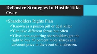 Defensive Strategies In Hostile Take
Over
•Shareholders Rights Plan
Known as a poison pill or deal killer
Can take different forms but often
Gives non-acquiring shareholders get the
right to buy 50 percent more shares at a
discount price in the event of a takeover.
 