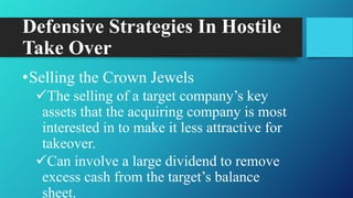 Defensive Strategies In Hostile
Take Over
•Selling the Crown Jewels
The selling of a target company‟s key
assets that the acquiring company is most
interested in to make it less attractive for
takeover.
Can involve a large dividend to remove
excess cash from the target‟s balance
sheet.
 