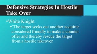 Defensive Strategies In Hostile
Take Over
•White Knight
The target seeks out another acquirer
considered friendly to make a counter
offer and thereby rescue the target
from a hostile takeover
 