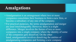 Amalgations
• Amalgamation is an arrangement where two or more
companies consolidate their business to form a new firm, or
become a subsidiary of any one of the company.
• For practical purposes, the terms amalgamation and merger
are used interchangeably. However, there is a slight
difference. Merger involves the fusion of two or more
companies into a single company where the identity of some
of the companies gets dissolved. On the other
hand, amalgamation involves dissolving the entities of
amalgamating companies and forming a new company
 