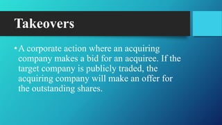 Takeovers
•A corporate action where an acquiring
company makes a bid for an acquiree. If the
target company is publicly traded, the
acquiring company will make an offer for
the outstanding shares.
 