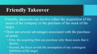 Friendly Takeover
•Friendly takeovers can involve either the acquisition of the
assets of the company or the purchase of the stock of the
target.
•There are several advantages associated with the purchase
of assets.
• First, the acquiring firm can purchase only those assets that it
desires.
• Second, the buyer avoids the assumption of any contingent
liabilities of the target.
 