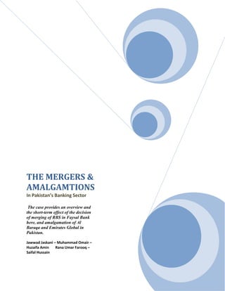 THE MERGERS &
AMALGAMTIONS
In Pakistan’s Banking Sector
The case provides an overview and
the short-term effect of the decision
of merging of RBS in Faysal Bank
here, and amalgamation of Al
Baraqa and Emirates Global in
Pakistan.
Jawwad Jaskani – Muhammad Omair –
Huzaifa Amin
Rana Umar Farooq –
Saifal Hussain

 
