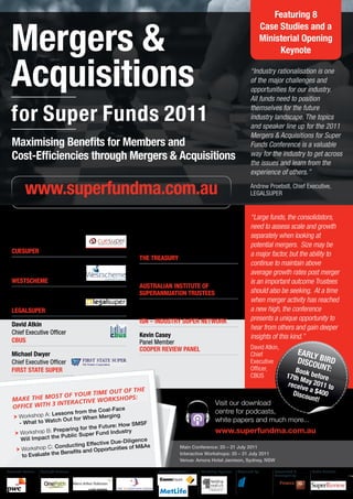Featuring 8


  Mergers &
                                                                                                                        Case Studies and a
                                                                                                                        Ministerial Opening
                                                                                                                             Keynote


  Acquisitions                                                                                                 “Industry rationalisation is one
                                                                                                               of the major challenges and
                                                                                                               opportunities for our industry.
                                                                                                               All funds need to position

  for Super Funds 2011                                                                                         themselves for the future
                                                                                                               industry landscape. The topics
                                                                                                               and speaker line up for the 2011
                                                                                                               Mergers & Acquisitions for Super
   Maximising Benefits for Members and                                                                         Funds Conference is a valuable
   Cost-Efficiencies through Mergers & Acquisitions                                                            way for the industry to get across
                                                                                                               the issues and learn from the
                                                                                                               experience of others.”

           www.superfundma.com.au                                                                              Andrew Proebstl, Chief Executive,
                                                                                                               LEGALSUPER



   Key Speakers Include:                              Proudly Featuring Industry                               “Large funds, the consolidators,
                                                      Body Representatives:                                    need to assess scale and growth
   Tom Taylor                                                                                                  separately when looking at
   Chairman                                           The Hon David Bradbury MP                                potential mergers. Size may be
   CUESUPER                                           Parliamentary Secretary to the Treasurer                 a major factor, but the ability to
                                                      THE TREASURY
   Eva Skira                                                                                                   continue to maintain above
   Chair                                              Fiona Reynolds                                           average growth rates post merger
   WESTSCHEME                                         Chief Executive                                          is an important outcome Trustees
                                                      AUSTRALIAN INSTITUTE OF
                                                      SUPERANNUATION TRUSTEES                                  should also be seeking. At a time
   Andrew Proebstl
   Chief Executive                                                                                             when merger activity has reached
                                                      David Whiteley                                           a new high, the conference
   LEGALSUPER
                                                      Chief Executive
                                                      ISN – INDUSTRY SUPER NETWORK                             presents a unique opportunity to
   David Atkin                                                                                                 hear from others and gain deeper
   Chief Executive Officer                            Kevin Casey
   CBUS
                                                                                                               insights of this kind.”
                                                      Panel Member
                                                      COOPER REVIEW PANEL                                      David Atkin,
   Michael Dwyer                                                                                               Chief                    EARLY
   Chief Executive Officer                                                                                     Executive                DISCO BIRD
   FIRST STATE SUPER                                                                                           Officer,                Book
                                                                                                                                             UNT:
                                                                                                               CBUS              17th M before
                                                                                                                                  receiv ay 2011 to
                                  ut of the
                                                                                                                                        ea
                      Your tiMe o                                                                                                   Disco $400
   Make  the MoSt of               ShopS:                                                                                                 unt!
                       active Work                                                         Visit our download
   office With 3 inter
                                     e
                                    the Coal-Fac
                    Lessons from                                                           centre for podcasts,
    	 orkshop A:
      W
      	                               n Merging
                      ch Out for Whe                                                       white papers and much more...
      - What to Wat
                                             re: How SMSF
                            ing for the Futu                                               www.superfundma.com.au
    	 orks
      W
      	       hop B: Prepar              nd Industry
                        Public Super Fu
       W ill Impact the
                                             Due-Diligence
                             cting Effective
     	 orks
       W
       	       hop C: Condu           Opportunities
                                                    of M&As                Main Conference: 20 – 21 July 2011
       to Evaluate th e Benefits and                                       Interactive Workshops: 20 – 21 July 2011
                                                                           Venue: Amora Hotel Jamison, Sydney, NSW

Associate Partner:   Spotlight Partners:                      Featured Exhibitor:   Workshop Sponsor:   Organised by:      Researched &    Media Partners:
                                                                                                                           Developed by:
 