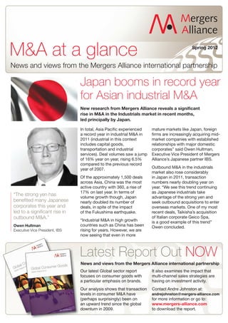 M&A at a glance                                                                            Spring 2012



News and views from the Mergers Alliance international partnership

                                Japan booms in record year
                                for Asian industrial M&A
                                New research from Mergers Alliance reveals a significant
                                rise in M&A in the Industrials market in recent months,
                                led principally by Japan.

                                In total, Asia Pacific experienced    mature markets like Japan, foreign
                                a record year in industrial M&A in    firms are increasingly acquiring mid-
                                2011 (industrial in this context      market companies with established
                                includes capital goods,               relationships with major domestic
                                transportation and industrial         corporates” said Owen Hultman,
                                services). Deal volumes saw a jump    Executive Vice President of Mergers
                                of 16% year on year, rising 6.5%      Alliance’s Japanese partner IBS.
                                compared to the previous record
                                year of 2007.                         Outbound M&A in the industrials
                                                                      market also rose considerably
                                Of the approximately 1,500 deals      in Japan in 2011, transaction
                                across Asia, China was the most       numbers nearly doubling year on
                                active country with 360, a rise of    year. “We see this trend continuing
                                17% on last year. In terms of         as Japanese industrials take
“The strong yen has             volume growth though, Japan           advantage of the strong yen and
benefited many Japanese         nearly doubled its number of          seek outbound acquisitions to enter
corporates this year and        deals, in spite of the impact         overseas markets. One of my most
led to a significant rise in    of the Fukushima earthquake.          recent deals, Taikisha’s acquisition
outbound M&A.”                                                        of Italian corporate Geico Spa,
                                “Industrial M&A in high growth        is a good example of this trend”
Owen Hultman                    countries such as China has been      Owen concluded.
Executive Vice President, IBS   rising for years. However, we are
                                now seeing that even in more



                                Latest Report Out NOW
                                News and views from the Mergers Alliance international partnership
                                Our latest Global sector report       It also examines the impact that
                                focuses on consumer goods with        multi-channel sales strategies are
                                a particular emphasis on brands.      having on investment activity.
                                Our analysis shows that transaction   Contact Andre Johnston at:
                                levels in consumer M&A have           andrejohnston@mergers-alliance.com
                                (perhaps surprisingly) been on        for more information or go to:
                                an upward trend since the global
                                downturn in 2009.
                                                                      www.mergers-alliance.com
                                                                      to download the report.
 