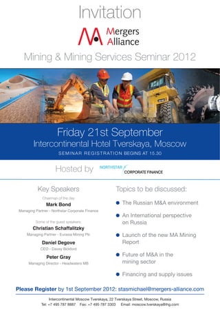 Invitation

    Mining & Mining Services Seminar 2012




                       Friday 21st September
         Intercontinental Hotel Tverskaya, Moscow
                        S E M I N A R R E G I S T R AT I O N BEGINS AT 15.30


                      Hosted by

           Key Speakers                               Topics to be discussed:
              Chairman of the day
                Mark Bond                                 The Russian M&A environment
 Managing Partner - Northstar Corporate Finance
                                                          An International perspective
          Some of the guest speakers:                     on Russia
         Christian Schaffalitzky
     Managing Partner - Eurasia Mining Plc                Launch of the new MA Mining
              Daniel Degove                               Report
             CEO - Davey Bickford

                Peter Gray                                Future of M&A in the
      Managing Director - Headwaters MB                   mining sector

                                                          Financing and supply issues

Please Register by 1st September 2012: stasmichael@mergers-alliance.com
                   Intercontinental Moscow Tverskaya, 22 Tverskaya Street, Moscow, Russia
              Tel: +7 495 787 8887 Fax: +7 495 787 3303 Email: moscow.tverskaya@ihg.com
 