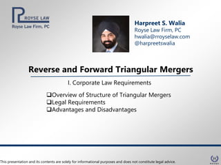 Reverse and Forward Triangular Mergers
Harpreet S. Walia
Royse Law Firm, PC
hwalia@rroyselaw.com
@harpreetswalia
I. Corporate Law Requirements
Overview of Structure of Triangular Mergers
Legal Requirements
Advantages and Disadvantages
This presentation and its contents are solely for informational purposes and does not constitute legal advice.
 