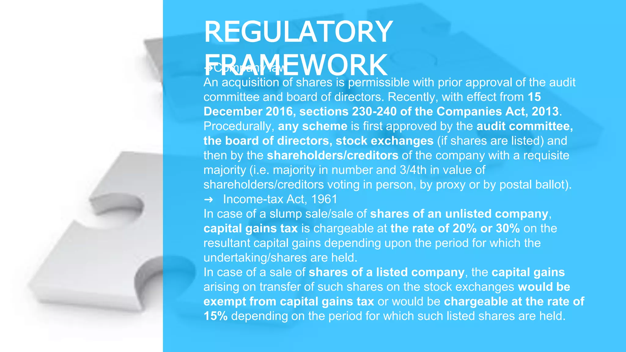 REGULATORY
FRAMEWORK➜Company law
An acquisition of shares is permissible with prior approval of the audit
committee and board of directors. Recently, with effect from 15
December 2016, sections 230-240 of the Companies Act, 2013.
Procedurally, any scheme is first approved by the audit committee,
the board of directors, stock exchanges (if shares are listed) and
then by the shareholders/creditors of the company with a requisite
majority (i.e. majority in number and 3/4th in value of
shareholders/creditors voting in person, by proxy or by postal ballot).
➜ Income-tax Act, 1961
In case of a slump sale/sale of shares of an unlisted company,
capital gains tax is chargeable at the rate of 20% or 30% on the
resultant capital gains depending upon the period for which the
undertaking/shares are held.
In case of a sale of shares of a listed company, the capital gains
arising on transfer of such shares on the stock exchanges would be
exempt from capital gains tax or would be chargeable at the rate of
15% depending on the period for which such listed shares are held.
 