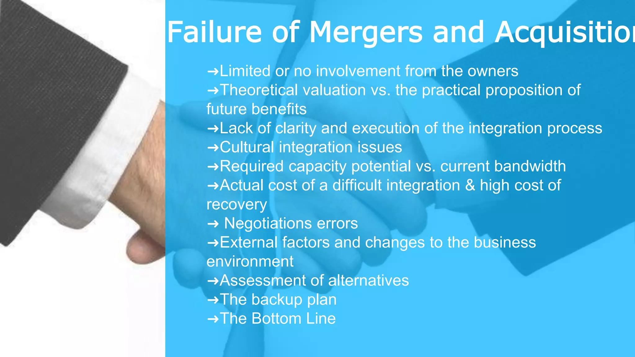 Failure of Mergers and Acquisition
➜Limited or no involvement from the owners
➜Theoretical valuation vs. the practical proposition of
future benefits
➜Lack of clarity and execution of the integration process
➜Cultural integration issues
➜Required capacity potential vs. current bandwidth
➜Actual cost of a difficult integration & high cost of
recovery
➜ Negotiations errors
➜External factors and changes to the business
environment
➜Assessment of alternatives
➜The backup plan
➜The Bottom Line
 