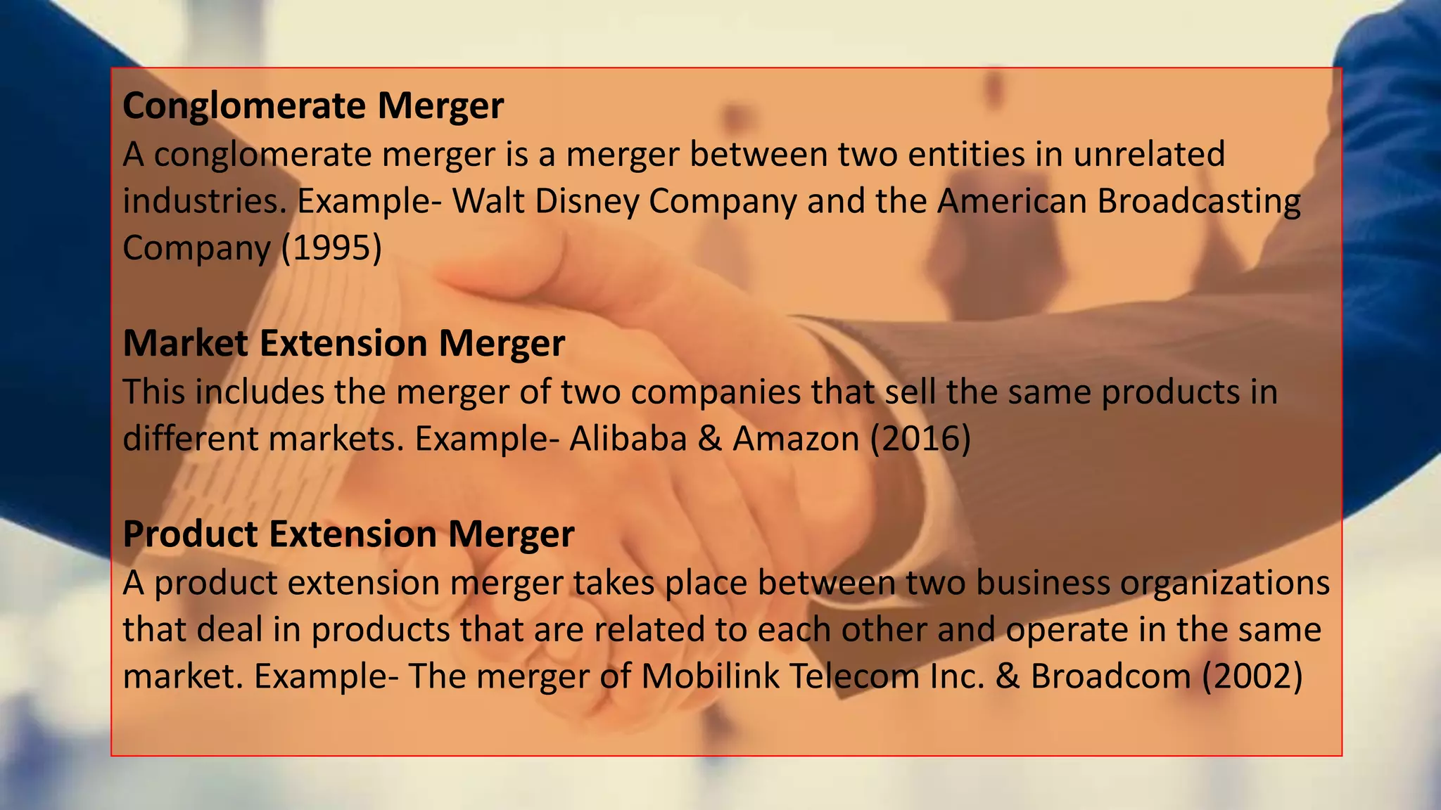 Conglomerate Merger
A conglomerate merger is a merger between two entities in unrelated
industries. Example- Walt Disney Company and the American Broadcasting
Company (1995)
Market Extension Merger
This includes the merger of two companies that sell the same products in
different markets. Example- Alibaba & Amazon (2016)
Product Extension Merger
A product extension merger takes place between two business organizations
that deal in products that are related to each other and operate in the same
market. Example- The merger of Mobilink Telecom Inc. & Broadcom (2002)
 