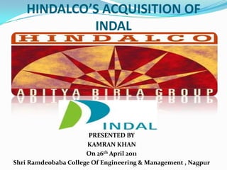 HINDALCO’S ACQUISITION OF INDAL PRESENTED BY KAMRAN KHAN On 26th April 2011 Shri Ramdeobaba College Of Engineering & Management , Nagpur 