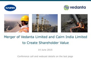 Merger of Vedanta Limited and Cairn India Limited
to Create Shareholder Value
14 June 2015
Conference call and webcast details on the last page
 