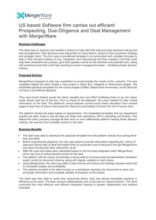 US based Software firm carries out efficient
Prospecting, Due-Diligence and Deal Management
with MergerWare
Business Challenges
The client was an acquirer and needed a solution to help with their deal purchase decision-making and
task management. Their decisions were dependent on many factors, based on their acquisition strategy
and strategic intent. The firm used a pre-defined template in an excel sheet with complex formulae to
help in their decision-making on buy, integration and restructuring and they needed a tool that could
help them streamline the process, give them greater control on the activities and potential risks, along
with predictive tools that could help reporting to senior management easier – facilitating faster decision
making.
Proposed Solution
MergerWare proposed to add new capabilities to accommodate the needs of the customer. The new
capability helped the client initiate a new project in either Buy, Integrate or Restructure stages. The
embedded playbook templates for the various stages of M&A, helped them immensely, as the client did
not have a pre-defined playbook.
They auto-import feature saved the client valuable time and effort facilitating them to go into action
mode almost right out of the box. Prior to import of the playbook, the users needed to enter critical
information on the deal. The platforms unique features convert excel sheet calculation from several
pages to few lines of actions that saved the client time and helped minimize the risk of human error.
The platform divides the tasks based on departments. The embedded templates that are department
specific are tailor made to suit all roles and tasks from operations, HR to marketing and finance. This
helped the client company manage all their work on one collaborative platform helping faster decision
making, risk aversion and complete control on the deal.
Business Benefits
• The client was able to download the playbook template from the platform directly thus saving them
time and effort.
• Before importing the playbook, the user was asked to provide information regarding tier, nature of
deal and closing date of deal that helped them to automate most of decisions through MergerWare
and does not required other intervention at all.
• M&A life cycle end-dates were calculated based on the formulae integrated within MergerWare
which was one of critical decision points for the deal.
• The platform with its unique functionality of being able to on-board external stakeholders facilitated
easier control on document sharing, along with regular updates on work status.
• Using MergerWare, the client was able to take time-bound tactical and strategic decision which led
to increased margins and profitability.
• The solution provided to the client access to a centralized repository for documents to store and
exchange information and complete visibility of progress on the project
The client was thus able to avoid time consuming efforts, they saw almost immediate positives in
efficiency of the team. The team worked collaboratively and re-focused on critical functions. The client
conducted the most effective and efficient integration leading to greater collaboration and realized
synergies.
 