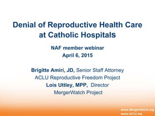 Denial of Reproductive Health Care
at Catholic Hospitals
NAF member webinar
April 6, 2015
Brigitte Amiri, JD, Senior Staff Attorney
ACLU Reproductive Freedom Project
Lois Uttley, MPP, Director
MergerWatch Project
 