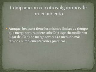 Aunque  heapsort tiene los mismos límites de tiempo que merge sort, requiere sólo O(1) espacio auxiliar en lugar del O(n) de merge sort, y es a menudo más rápido en implementaciones prácticas.Comparación con otros algoritmos de ordenamiento