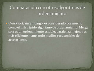Quicksort, sin embargo, es considerado por mucho como el más rápido algoritmo de ordenamiento. Mergesort es un ordenamiento estable, paraleliza mejor, y es más eficiente manejando medios secuenciales de acceso lento.Comparación con otros algoritmos de 	ordenamiento