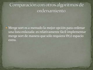 Merge sort es a menudo la mejor opción para ordenar una lista enlazada: es relativamente fácil implementar merge sort de manera que sólo requiera Θ(1) espacio extra.Comparación con otros algoritmos de 	ordenamiento