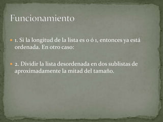 1. Si la longitud de la lista es 0 ó 1, entonces ya está ordenada. En otro caso:2. Dividir la lista desordenada en dos sublistas de aproximadamente la mitad del tamaño.Funcionamiento
