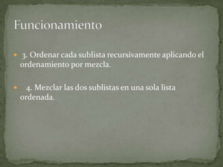  3. Ordenar cada sublista recursivamente aplicando el ordenamiento por mezcla.   4. Mezclar las dos sublistas en una sola lista ordenada.Funcionamiento