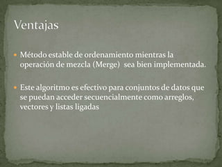 Método estable de ordenamiento mientras la operación de mezcla (Merge)  sea bien implementada.Este algoritmo es efectivo para conjuntos de datos que se puedan acceder secuencialmente como arreglos, vectores y listas ligadasVentajas