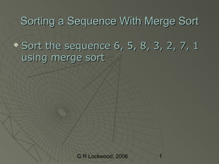 G R Lockwood, 2006 1
Sorting a Sequence With Merge SortSorting a Sequence With Merge Sort
 Sort the sequence 6, 5, 8, 3, 2, 7, 1Sort the sequence 6, 5, 8, 3, 2, 7, 1
using merge sortusing merge sort
 