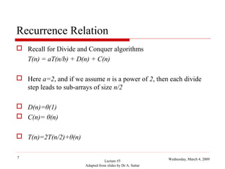 Recurrence Relation
 Recall for Divide and Conquer algorithms
T(n) = aT(n/b) + D(n) + C(n)
 Here a=2, and if we assume n is a power of 2, then each divide
step leads to sub-arrays of size n/2
 D(n)=θ(1)
 C(n)= θ(n)
 T(n)=2T(n/2)+θ(n)
7

Lecture #5
Adapted from slides by Dr A. Sattar

Wednesday, March 4, 2009

 