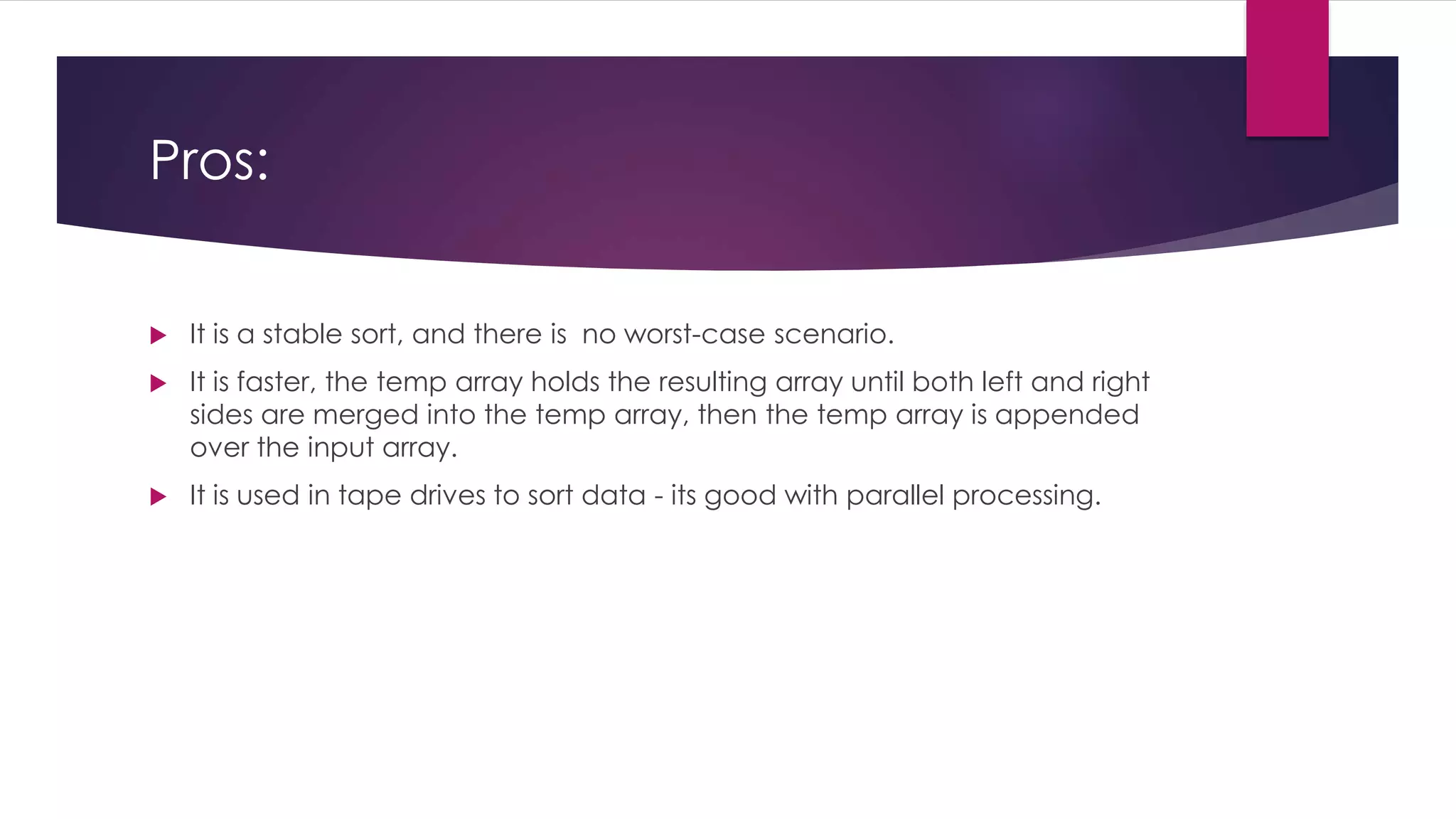 Pros:


It is a stable sort, and there is no worst-case scenario.



It is faster, the temp array holds the resulting array until both left and right
sides are merged into the temp array, then the temp array is appended
over the input array.



It is used in tape drives to sort data - its good with parallel processing.

 