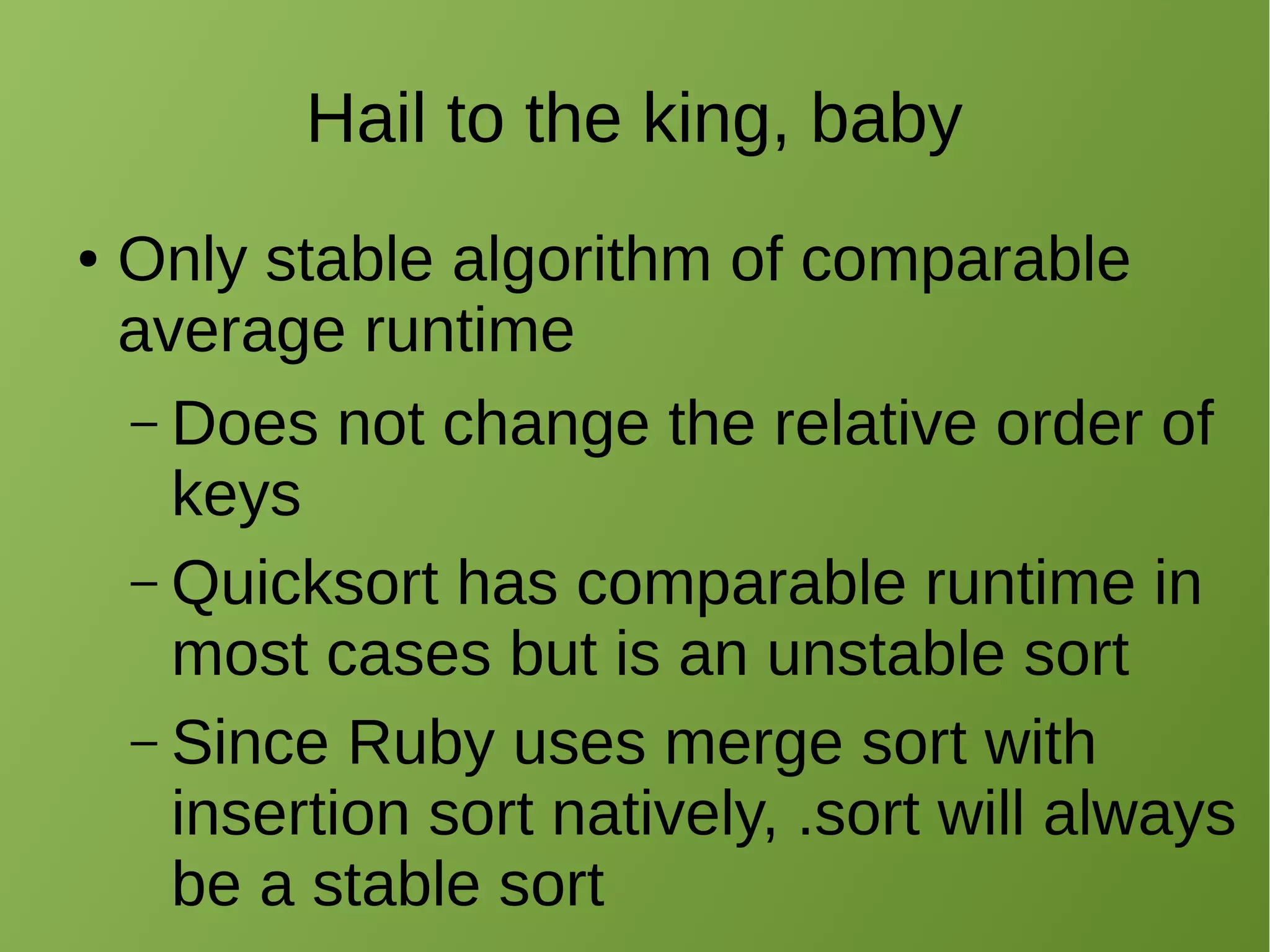 Hail to the king, baby
● Only stable algorithm of comparable
average runtime
– Does not change the relative order of
keys
– Quicksort has comparable runtime in
most cases but is an unstable sort
– Since Ruby uses merge sort with
insertion sort natively, .sort will always
be a stable sort
 