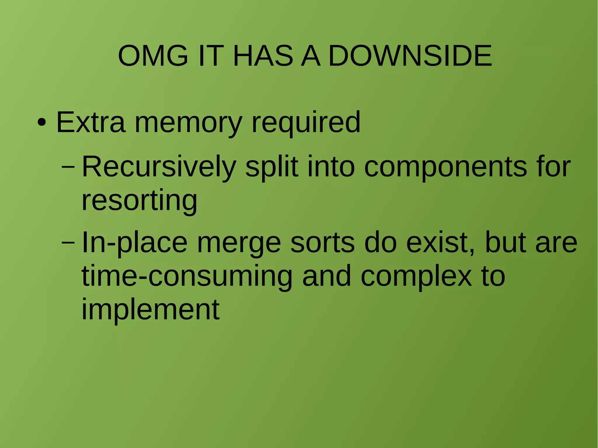 OMG IT HAS A DOWNSIDE
● Extra memory required
– O(n) extra space for auxiliary
operations
● Recursively split into components
for resorting
– In-place merge sorts do exist, but are
time-consuming and complex to
implement
 