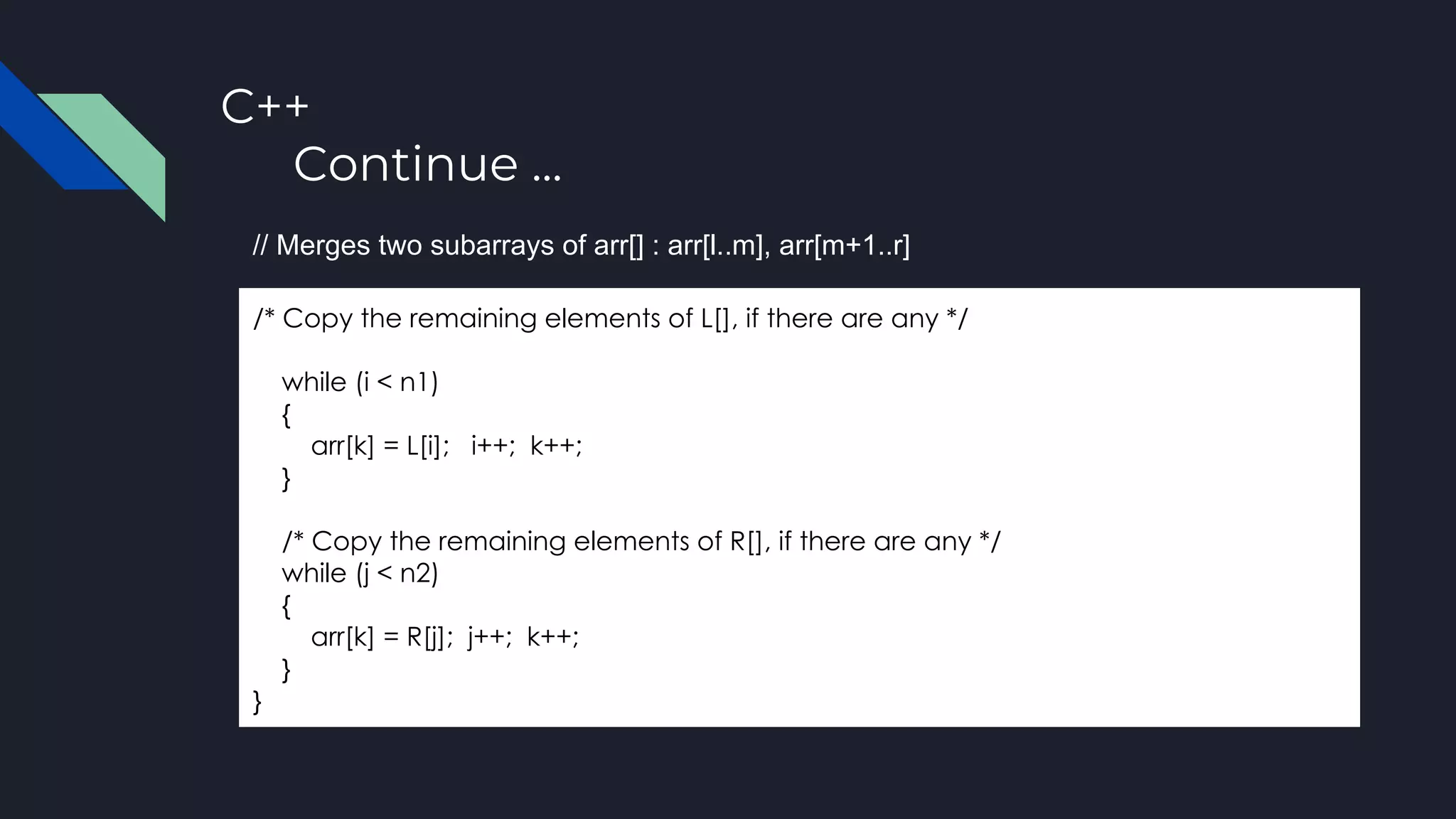 C++
Continue ...
/* Copy the remaining elements of L[], if there are any */
while (i < n1)
{
arr[k] = L[i]; i++; k++;
}
/* Copy the remaining elements of R[], if there are any */
while (j < n2)
{
arr[k] = R[j]; j++; k++;
}
}
// Merges two subarrays of arr[] : arr[l..m], arr[m+1..r]
 