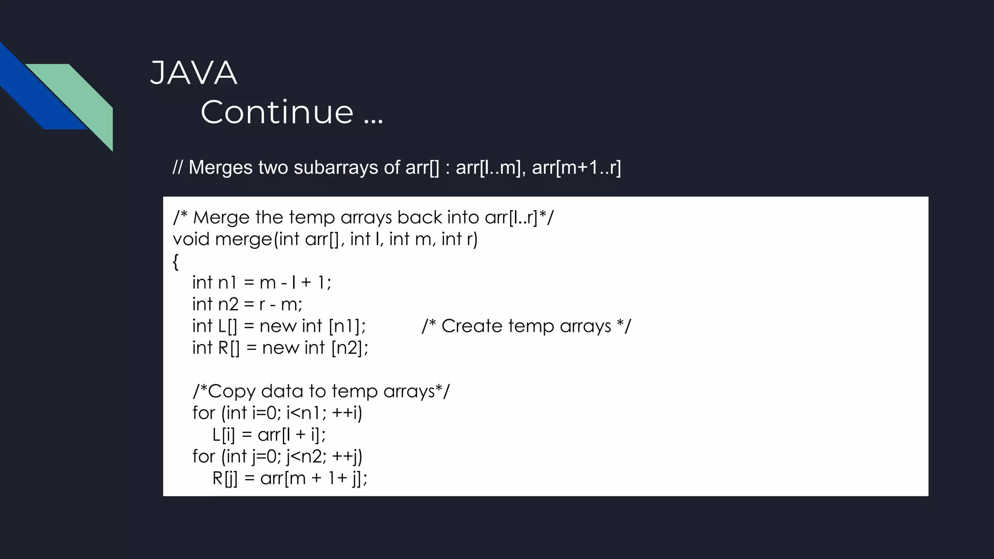 JAVA
Continue ...
/* Merge the temp arrays back into arr[l..r]*/
void merge(int arr[], int l, int m, int r)
{
int n1 = m - l + 1;
int n2 = r - m;
int L[] = new int [n1]; /* Create temp arrays */
int R[] = new int [n2];
/*Copy data to temp arrays*/
for (int i=0; i<n1; ++i)
L[i] = arr[l + i];
for (int j=0; j<n2; ++j)
R[j] = arr[m + 1+ j];
// Merges two subarrays of arr[] : arr[l..m], arr[m+1..r]
 
