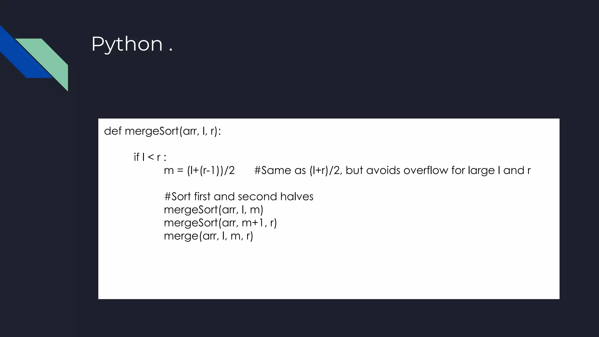 Python .
def mergeSort(arr, l, r):
if l < r :
m = (l+(r-1))/2 #Same as (l+r)/2, but avoids overflow for large l and r
#Sort first and second halves
mergeSort(arr, l, m)
mergeSort(arr, m+1, r)
merge(arr, l, m, r)
 