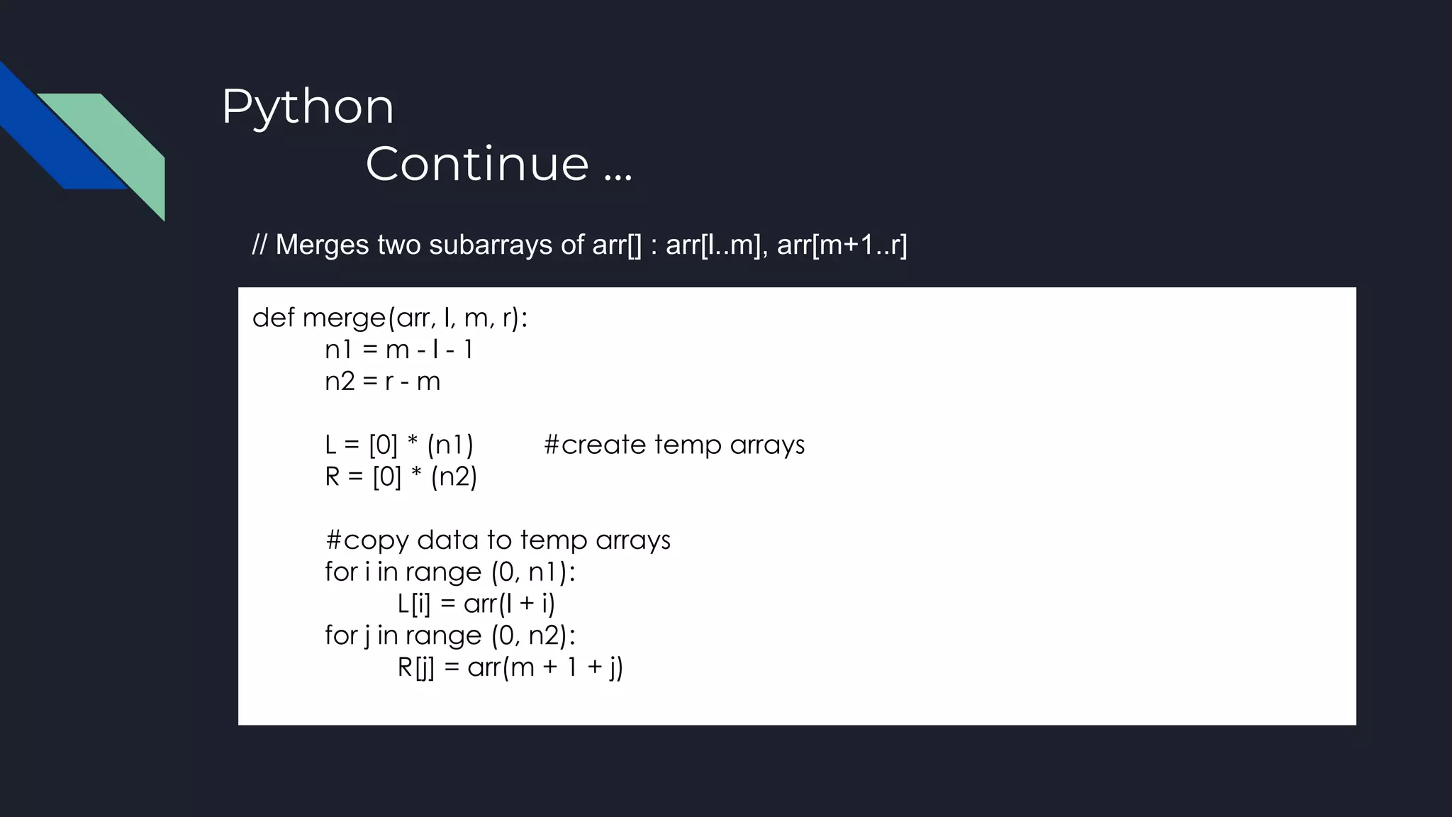Python
Continue ...
def merge(arr, l, m, r):
n1 = m - l - 1
n2 = r - m
L = [0] * (n1) #create temp arrays
R = [0] * (n2)
#copy data to temp arrays
for i in range (0, n1):
L[i] = arr(l + i)
for j in range (0, n2):
R[j] = arr(m + 1 + j)
// Merges two subarrays of arr[] : arr[l..m], arr[m+1..r]
 