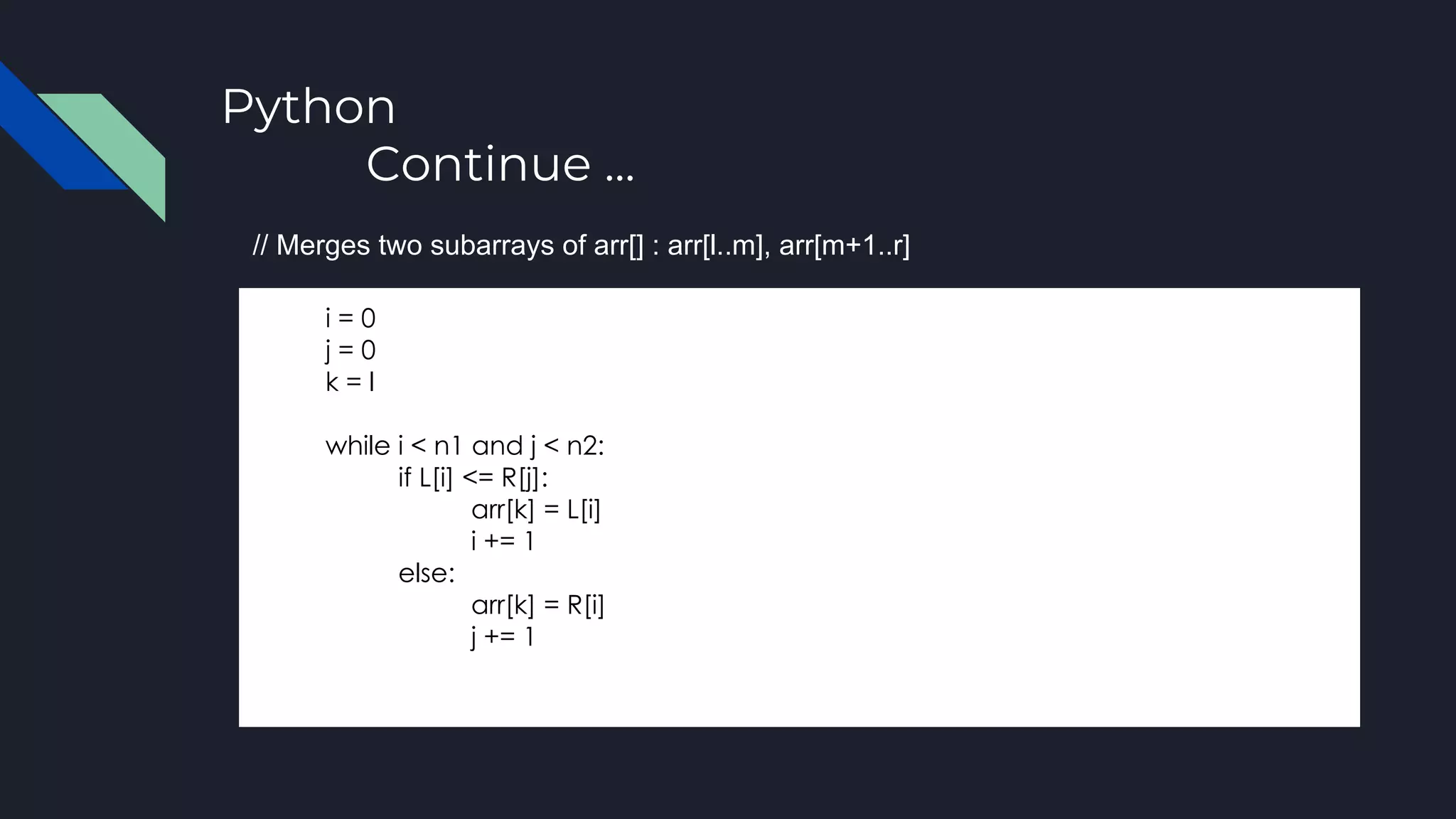 Python
Continue ...
i = 0
j = 0
k = l
while i < n1 and j < n2:
if L[i] <= R[j]:
arr[k] = L[i]
i += 1
else:
arr[k] = R[i]
j += 1
// Merges two subarrays of arr[] : arr[l..m], arr[m+1..r]
 