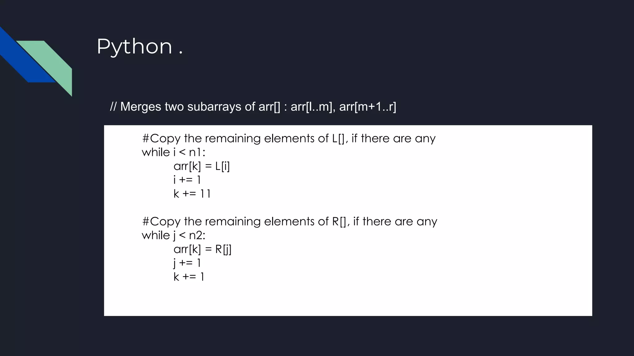 Python .
#Copy the remaining elements of L[], if there are any
while i < n1:
arr[k] = L[i]
i += 1
k += 11
#Copy the remaining elements of R[], if there are any
while j < n2:
arr[k] = R[j]
j += 1
k += 1
// Merges two subarrays of arr[] : arr[l..m], arr[m+1..r]
 