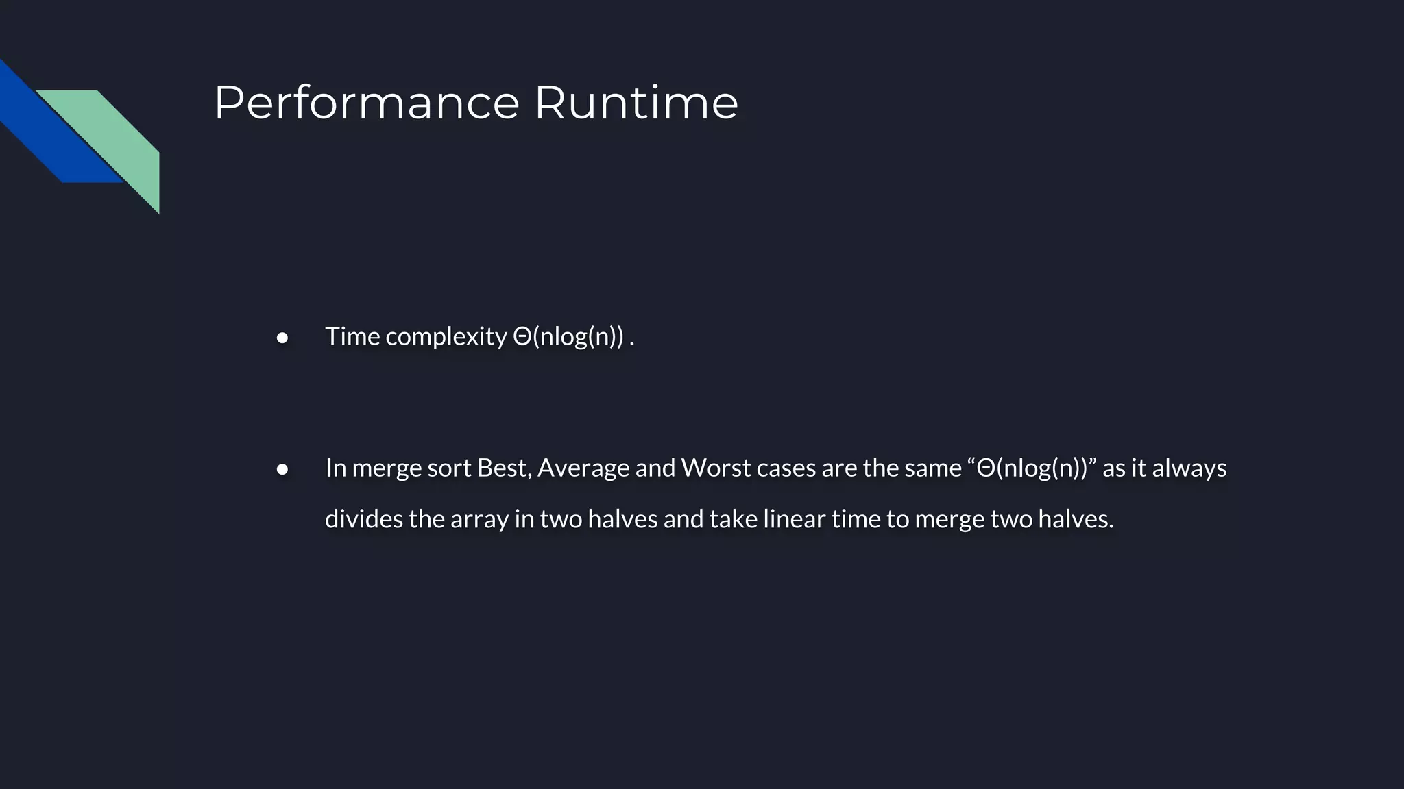 Performance Runtime
● Time complexity Θ(nlog(n)) .
● In merge sort Best, Average and Worst cases are the same “Θ(nlog(n))” as it always
divides the array in two halves and take linear time to merge two halves.
 