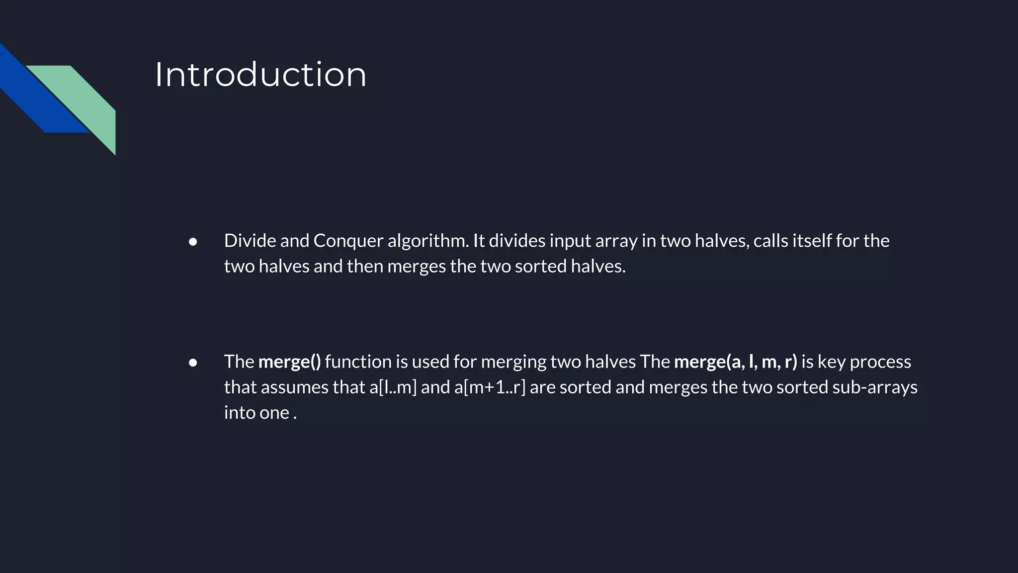 Introduction
● Divide and Conquer algorithm. It divides input array in two halves, calls itself for the
two halves and then merges the two sorted halves.
● The merge() function is used for merging two halves The merge(a, l, m, r) is key process
that assumes that a[l..m] and a[m+1..r] are sorted and merges the two sorted sub-arrays
into one .
 