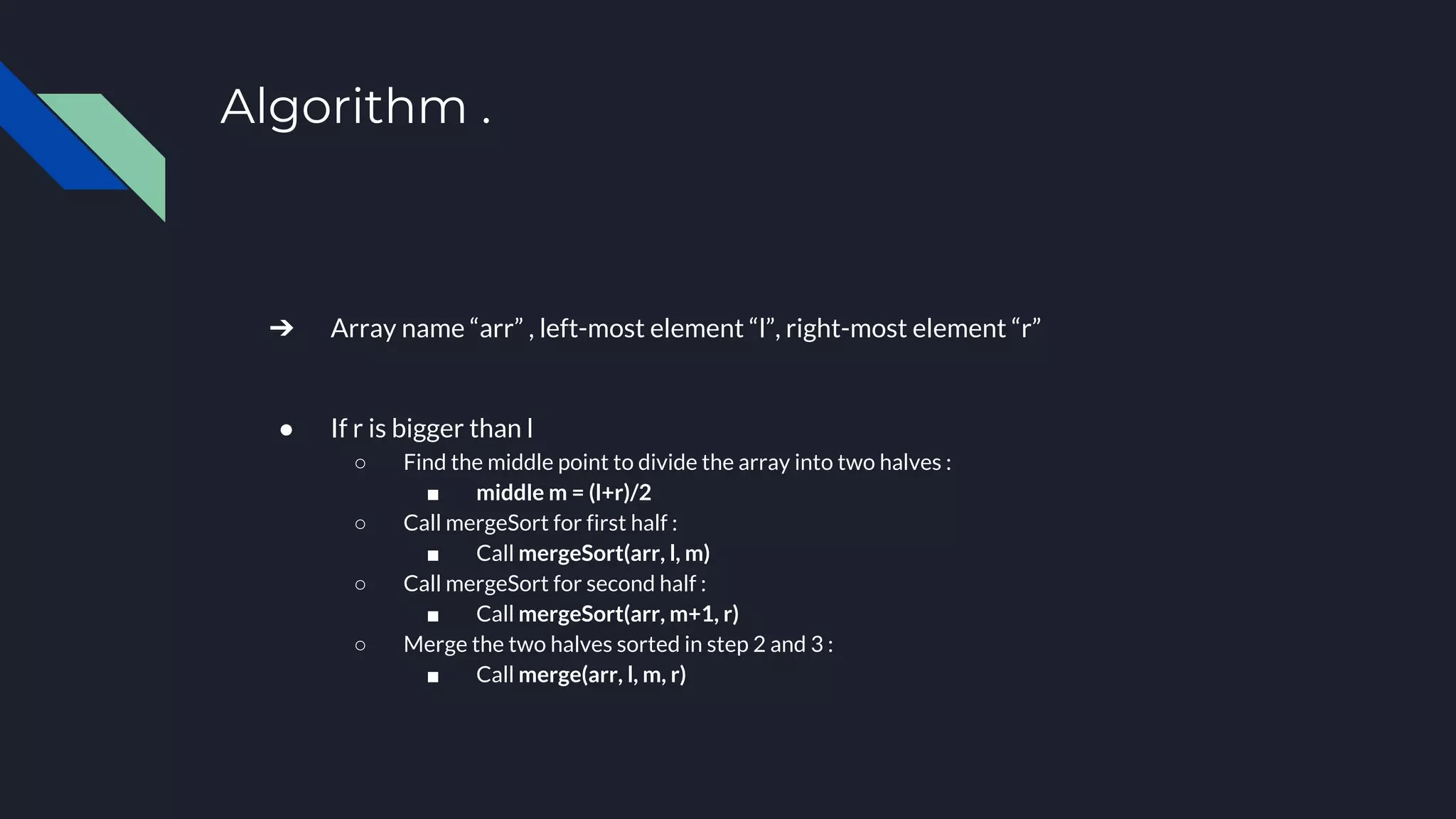 Algorithm .
➔ Array name “arr” , left-most element “l”, right-most element “r”
● If r is bigger than l
○ Find the middle point to divide the array into two halves :
■ middle m = (l+r)/2
○ Call mergeSort for first half :
■ Call mergeSort(arr, l, m)
○ Call mergeSort for second half :
■ Call mergeSort(arr, m+1, r)
○ Merge the two halves sorted in step 2 and 3 :
■ Call merge(arr, l, m, r)
 