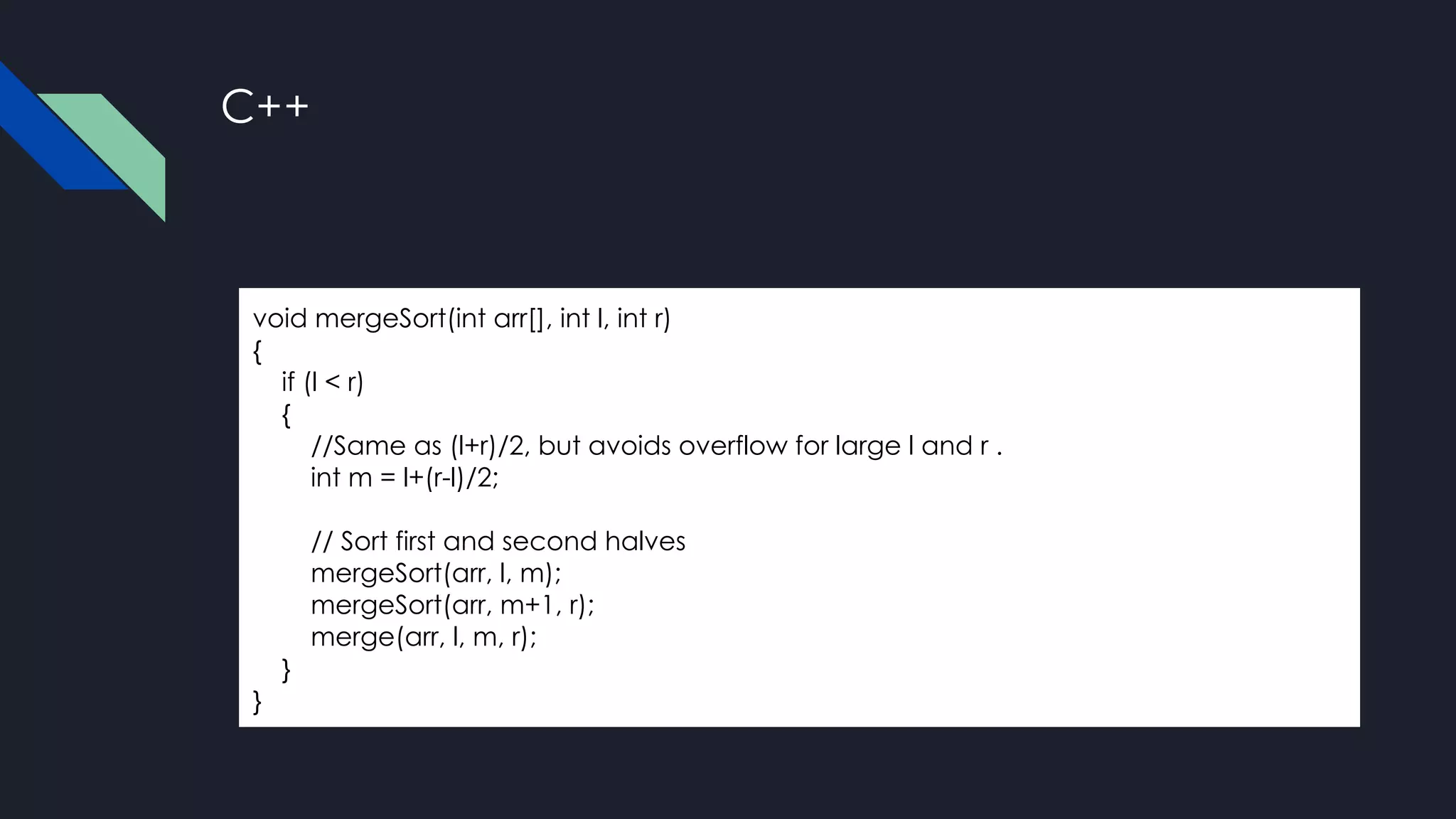 C++
void mergeSort(int arr[], int l, int r)
{
if (l < r)
{
//Same as (l+r)/2, but avoids overflow for large l and r .
int m = l+(r-l)/2;
// Sort first and second halves
mergeSort(arr, l, m);
mergeSort(arr, m+1, r);
merge(arr, l, m, r);
}
}
 