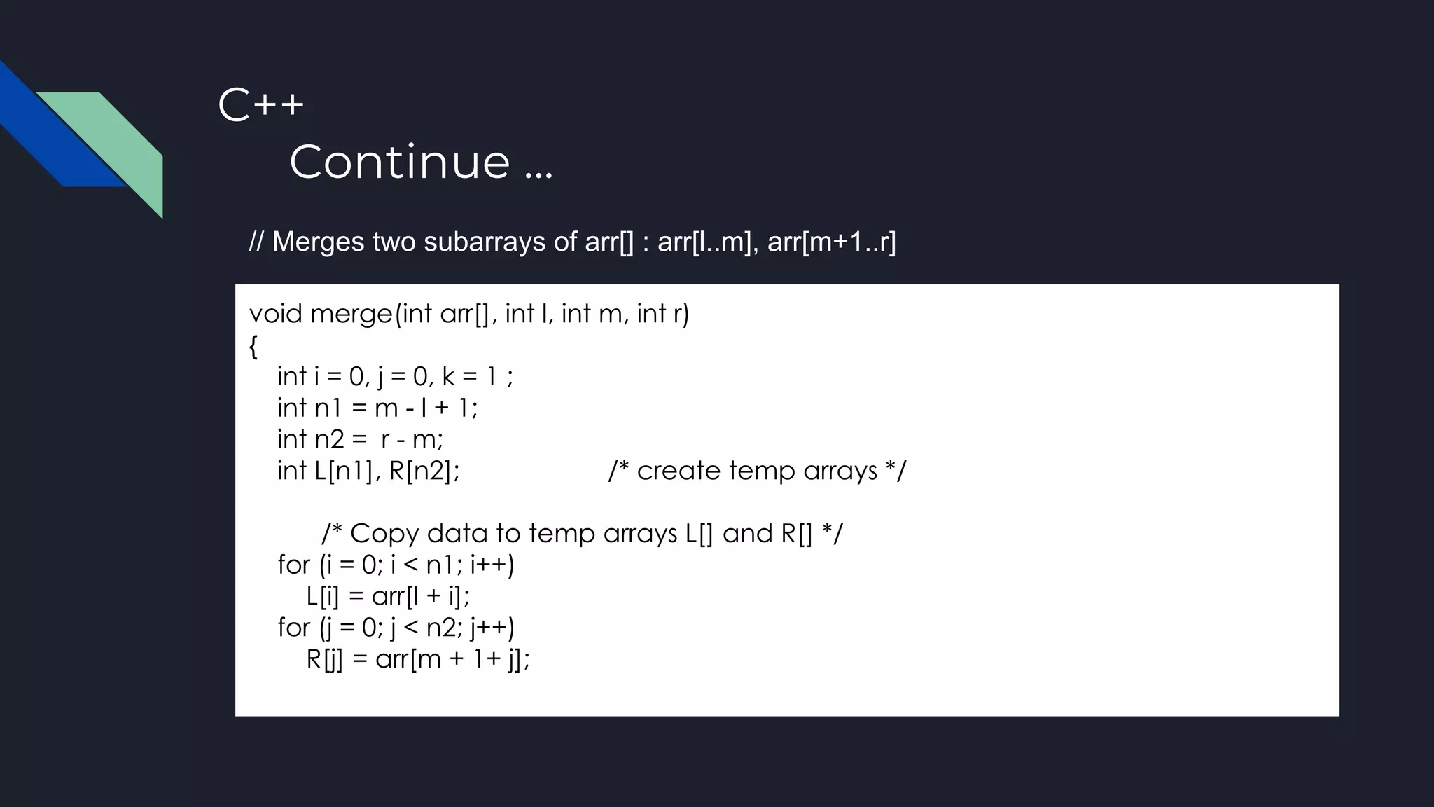 C++
Continue ...
void merge(int arr[], int l, int m, int r)
{
int i = 0, j = 0, k = 1 ;
int n1 = m - l + 1;
int n2 = r - m;
int L[n1], R[n2]; /* create temp arrays */
/* Copy data to temp arrays L[] and R[] */
for (i = 0; i < n1; i++)
L[i] = arr[l + i];
for (j = 0; j < n2; j++)
R[j] = arr[m + 1+ j];
// Merges two subarrays of arr[] : arr[l..m], arr[m+1..r]
 