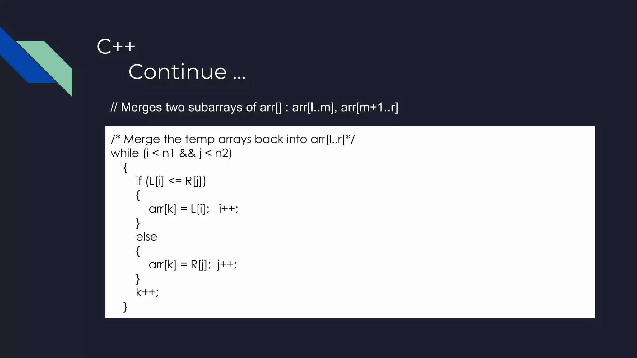 C++
Continue ...
/* Merge the temp arrays back into arr[l..r]*/
while (i < n1 && j < n2)
{
if (L[i] <= R[j])
{
arr[k] = L[i]; i++;
}
else
{
arr[k] = R[j]; j++;
}
k++;
}
// Merges two subarrays of arr[] : arr[l..m], arr[m+1..r]
 