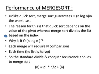 Performance of MERGESORT :
• Unlike quick sort, merge sort guarantees O (n log n)in
the worst case
• The reason for this is that quick sort depends on the
value of the pivot whereas merge sort divides the list
based on the index
• Why is it O (n log n ) ?
• Each merge will require N comparisons
• Each time the list is halved
• So the standard divide & conquer recurrence applies
to merge sort
T(n) = 2T * n/2 + (n)
 