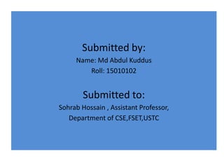 Submitted by:
Name: Md Abdul Kuddus
Roll: 15010102
Submitted to:
Sohrab Hossain , Assistant Professor,
Department of CSE,FSET,USTC
 