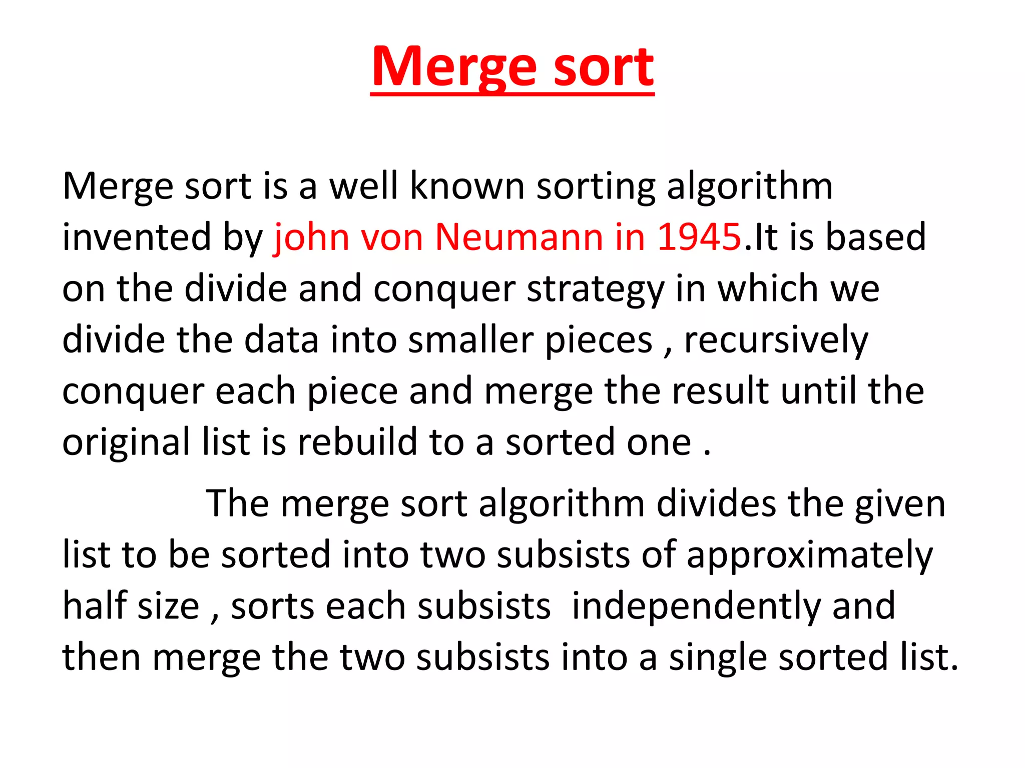 Merge sort
Merge sort is a well known sorting algorithm
invented by john von Neumann in 1945.It is based
on the divide and conquer strategy in which we
divide the data into smaller pieces , recursively
conquer each piece and merge the result until the
original list is rebuild to a sorted one .
The merge sort algorithm divides the given
list to be sorted into two subsists of approximately
half size , sorts each subsists independently and
then merge the two subsists into a single sorted list.
 