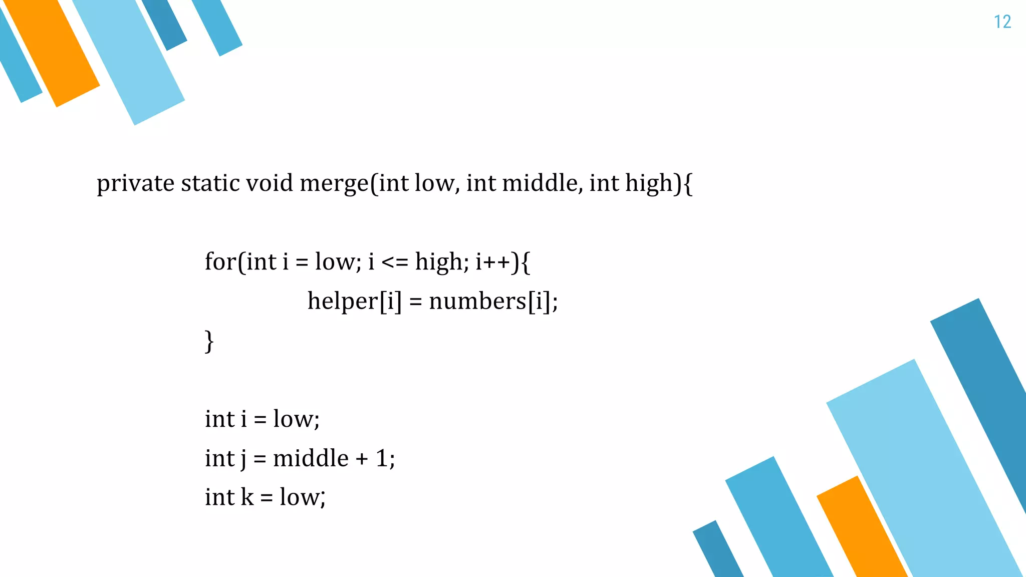 12
private static void merge(int low, int middle, int high){
for(int i = low; i <= high; i++){
helper[i] = numbers[i];
}
int i = low;
int j = middle + 1;
int k = low;
 
