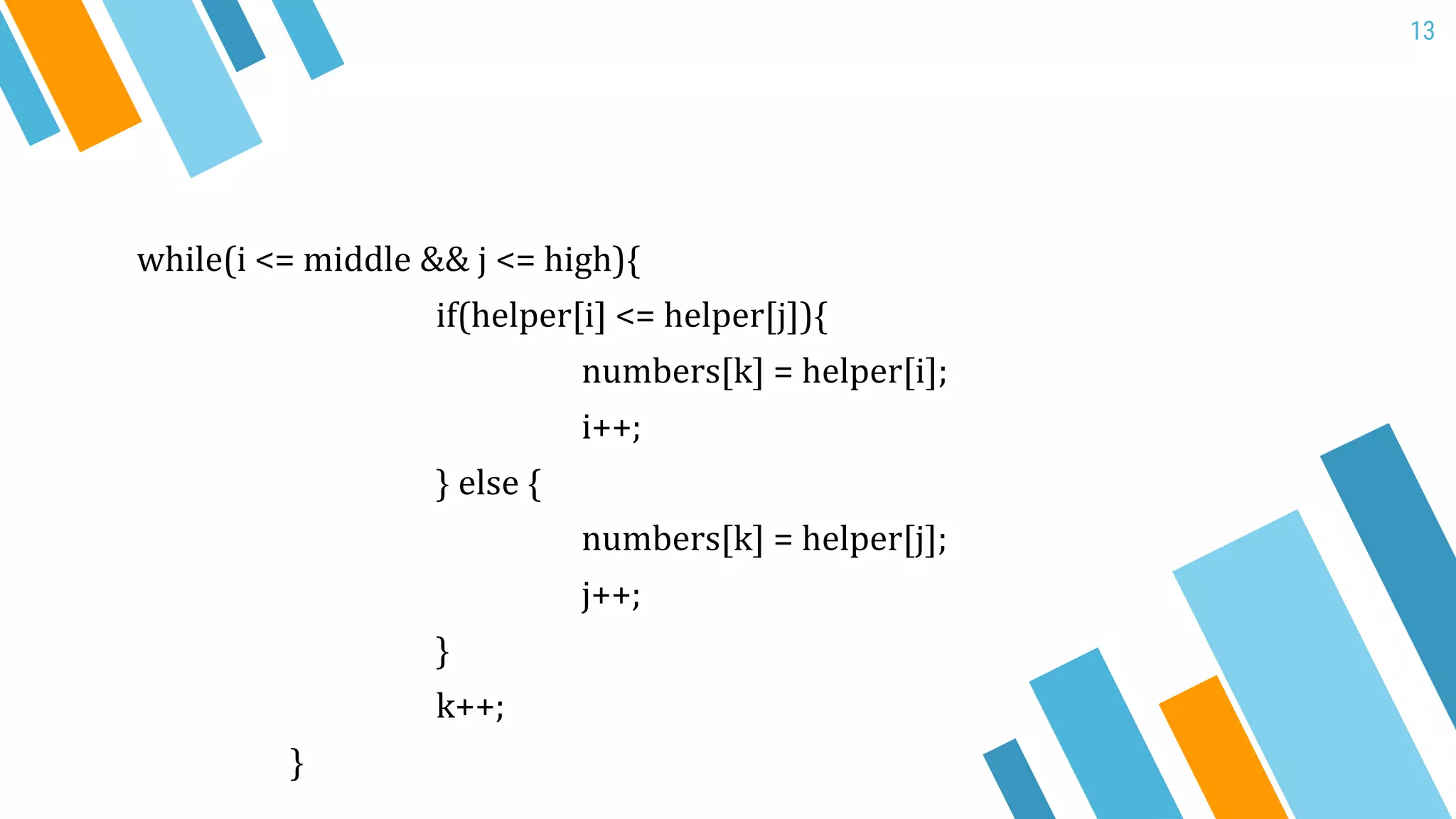 13
while(i <= middle && j <= high){
if(helper[i] <= helper[j]){
numbers[k] = helper[i];
i++;
} else {
numbers[k] = helper[j];
j++;
}
k++;
}
 