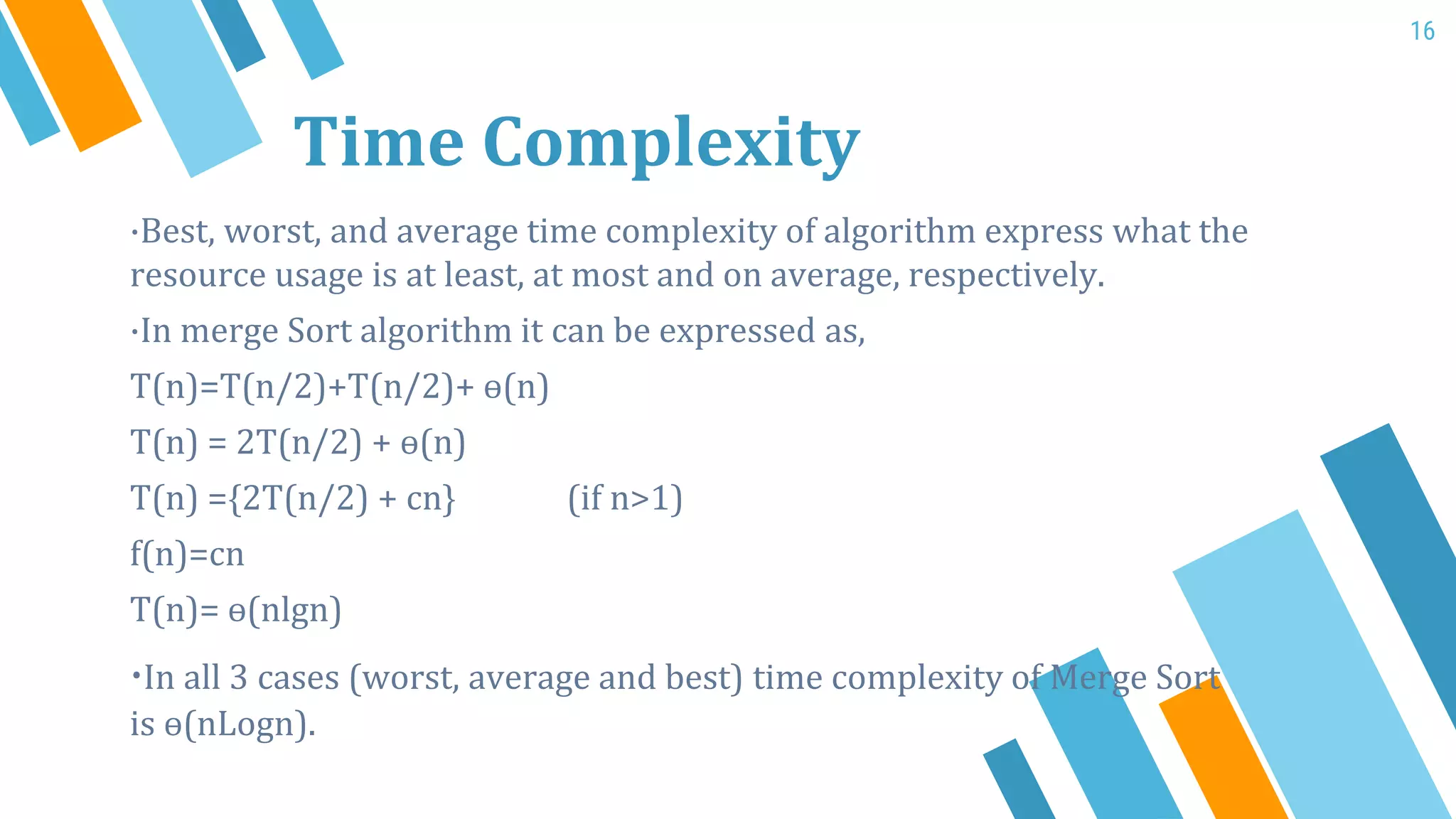 ·Best, worst, and average time complexity of algorithm express what the
resource usage is at least, at most and on average, respectively.
·In merge Sort algorithm it can be expressed as,
T(n)=T(n/2)+T(n/2)+ ɵ(n)
T(n) = 2T(n/2) + ɵ(n)
T(n) ={2T(n/2) + cn} (if n>1)
f(n)=cn
T(n)= ɵ(nlgn)
·In all 3 cases (worst, average and best) time complexity of Merge Sort
is ɵ(nLogn).
Time Complexity
16
 
